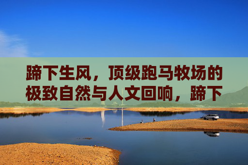蹄下生风,顶级跑马牧场的极致自然与人文回响,蹄下生风,顶级跑马牧场的极致自然人文回响 蹄下生风,顶级跑马牧场的极致自然与人文回响,蹄下生风,顶级跑马牧场的极致自然人文回响