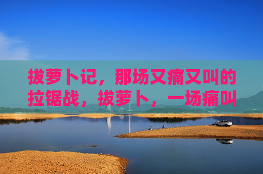 拔萝卜记,那场又痛又叫的拉锯战,拔萝卜,一场痛叫的拉锯战 拔萝卜记,那场又痛又叫的拉锯战,拔萝卜,一场痛叫的拉锯战