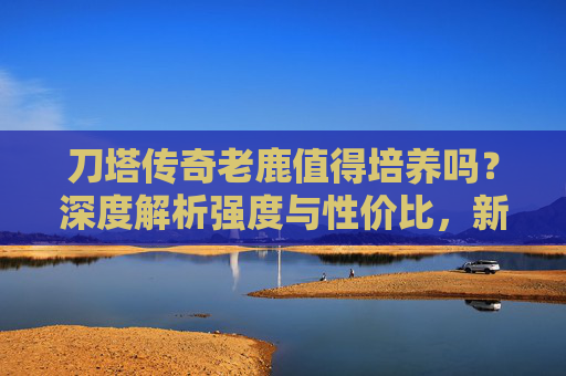 刀塔传奇老鹿值得培养吗?深度解析强度与性价比,新手老玩家必看!刀塔传奇老鹿值得培养吗?强度性价比深度解析,新老玩家必看! 刀塔传奇老鹿值得培养吗?深度解析强度与性价比,新手老玩家必看!刀塔传奇老鹿值得培养吗?强度性价比深度解析,新老玩家必看!
