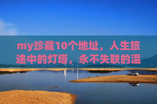 my珍藏10个地址,人生旅途中的灯塔,永不失联的温暖,珍藏的灯塔,10个永不失联的人生温暖地址 my珍藏10个地址,人生旅途中的灯塔,永不失联的温暖,珍藏的灯塔,10个永不失联的人生温暖地址