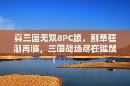 真三国无双8PC版,割草狂潮再临,三国战场尽在键鼠掌控,真三国无双8PC版,键鼠掌控割草狂潮 真三国无双8PC版,割草狂潮再临,三国战场尽在键鼠掌控,真三国无双8PC版,键鼠掌控割草狂潮
