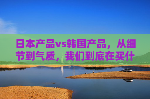 日本产品vs韩国产品,从细节到气质,我们到底在买什么?日韩产品vs细节与气质,我们到底在买什么? 日本产品vs韩国产品,从细节到气质,我们到底在买什么?日韩产品vs细节与气质,我们到底在买什么?