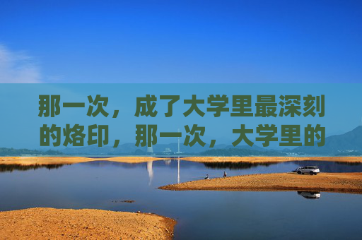那一次,成了大学里最深刻的烙印,那一次,大学里的深刻烙印 那一次,成了大学里最深刻的烙印,那一次,大学里的深刻烙印