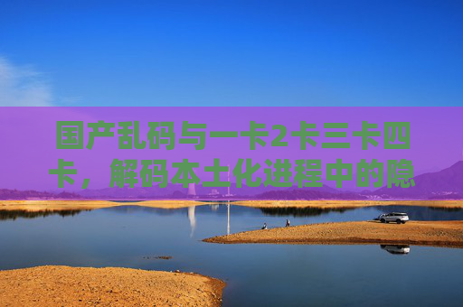 国产乱码与一卡2卡三卡四卡，解码本土化进程中的隐痛与突围，国产乱码与多卡解码，本土化进程中的隐痛与突围