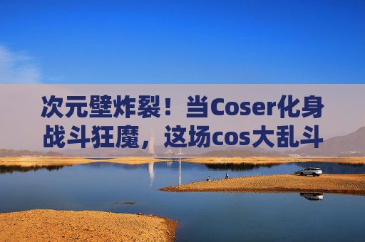 次元壁炸裂!当Coser化身战斗狂魔,这场cos大乱斗太上头了!次元壁炸裂!战斗狂魔cos大乱斗太上头 次元壁炸裂!当Coser化身战斗狂魔,这场cos大乱斗太上头了!次元壁炸裂!战斗狂魔cos大乱斗太上头