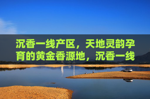 沉香一线产区,天地灵韵孕育的黄金香源地,沉香一线产区,天地灵韵孕育的黄金香源地 沉香一线产区,天地灵韵孕育的黄金香源地,沉香一线产区,天地灵韵孕育的黄金香源地