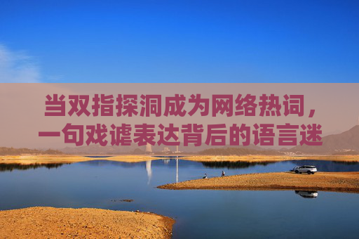 当双指探洞成为网络热词,一句戏谑表达背后的语言迷思与沟通边界,双指探洞热词,语言迷思与沟通边界 当双指探洞成为网络热词,一句戏谑表达背后的语言迷思与沟通边界,双指探洞热词,语言迷思与沟通边界