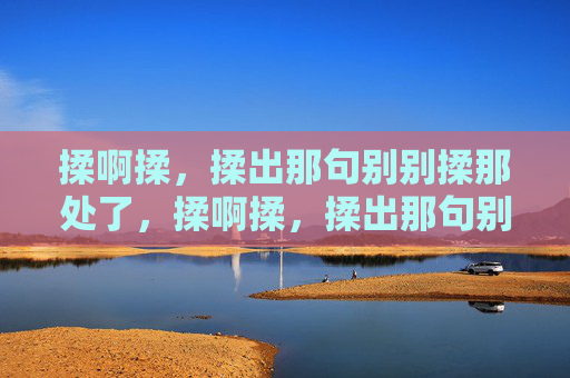 揉啊揉,揉出那句别别揉那处了,揉啊揉,揉出那句别别揉那处了 揉啊揉,揉出那句别别揉那处了,揉啊揉,揉出那句别别揉那处了