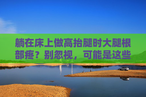 躺在床上做高抬腿时大腿根部疼?别忽视,可能是这些原因在作祟,床上高抬腿大腿根部疼?别忽视,可能是这些原因在作祟 躺在床上做高抬腿时大腿根部疼?别忽视,可能是这些原因在作祟,床上高抬腿大腿根部疼?别忽视,可能是这些原因在作祟