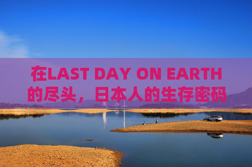 在LAST DAY ON EARTH的尽头，日本人的生存密码与文化韧性，末日尽头，日本人的生存密码与文化韧性