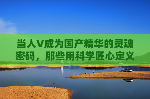 当人V成为国产精华的灵魂密码,那些用科学匠心定义最好的造梦者,人V为魂,科学匠心铸梦,国产精华的最好密码 当人V成为国产精华的灵魂密码,那些用科学匠心定义最好的造梦者,人V为魂,科学匠心铸梦,国产精华的最好密码