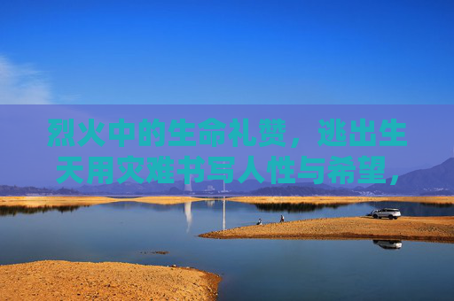烈火中的生命礼赞,逃出生天用灾难书写人性与希望,生命礼赞,烈火中的人性与希望 烈火中的生命礼赞,逃出生天用灾难书写人性与希望,生命礼赞,烈火中的人性与希望