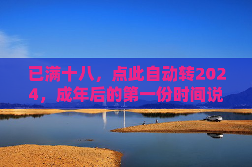 已满十八,点此自动转2024,成年后的第一份时间说明书,成年2024,第一份时间说明书 已满十八,点此自动转2024,成年后的第一份时间说明书,成年2024,第一份时间说明书