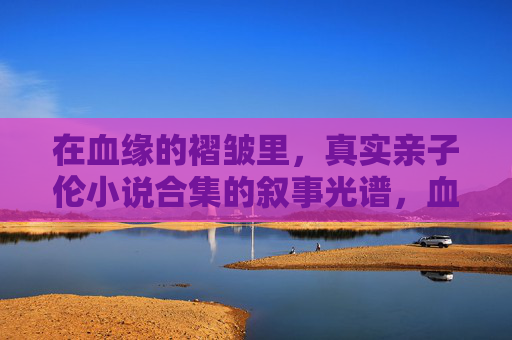 在血缘的褶皱里,真实亲子伦小说合集的叙事光谱,血缘褶皱,真实亲子伦小说叙事光谱 在血缘的褶皱里,真实亲子伦小说合集的叙事光谱,血缘褶皱,真实亲子伦小说叙事光谱