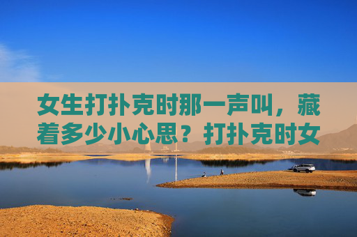 女生打扑克时那一声叫,藏着多少小心思?打扑克时女生那一声叫,藏着多少小心思? 女生打扑克时那一声叫,藏着多少小心思?打扑克时女生那一声叫,藏着多少小心思?