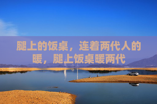 腿上的饭桌,连着两代人的暖,腿上饭桌暖两代 腿上的饭桌,连着两代人的暖,腿上饭桌暖两代