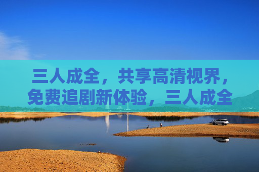 三人成全，共享高清视界，免费追剧新体验，三人成全共享高清，免费追剧新体验