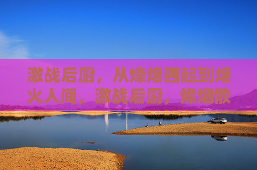 激战后厨，从烽烟四起到烟火人间，激战后厨，烽烟散尽，烟火人间