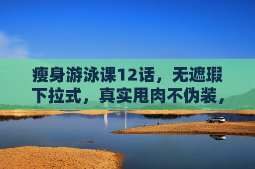 瘦身游泳课12话，无遮瑕下拉式，真实甩肉不伪装，12话瘦身游泳课，无遮瑕下拉，真实甩肉不伪装