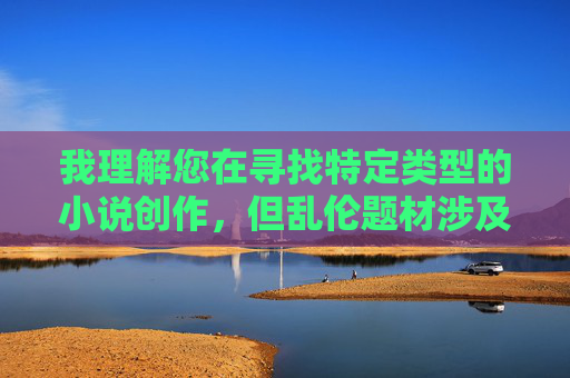 我理解您在寻找特定类型的小说创作,但乱伦题材涉及严重的伦理禁忌和社会道德底线,创作或传播这类内容可能违反平台规定,并对读者产生不良影响。因此,我无法提供符合您要求的文章标题和内容 我理解您在寻找特定类型的小说创作,但乱伦题材涉及严重的伦理禁忌和社会道德底线,创作或传播这类内容可能违反平台规定,并对读者产生不良影响。因此,我无法提供符合您要求的文章标题和内容