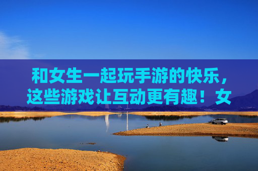 和女生一起玩手游的快乐,这些游戏让互动更有趣!女生手游互动,快乐加倍! 和女生一起玩手游的快乐,这些游戏让互动更有趣!女生手游互动,快乐加倍!