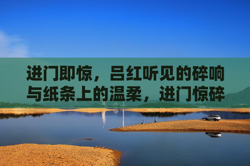 进门即惊,吕红听见的碎响与纸条上的温柔,进门惊碎响,纸条藏温柔 进门即惊,吕红听见的碎响与纸条上的温柔,进门惊碎响,纸条藏温柔