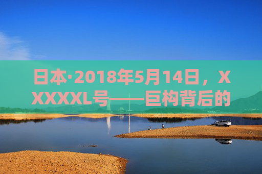 日本·2018年5月14日，XXXXXL号——巨构背后的精密与传承，日本XXXXXL号，巨构背后的精密与传承