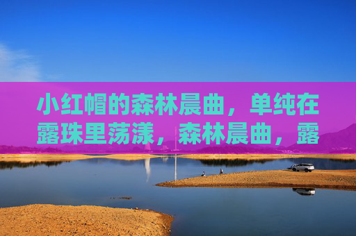 小红帽的森林晨曲,单纯在露珠里荡漾,森林晨曲,露珠里荡漾的单纯 小红帽的森林晨曲,单纯在露珠里荡漾,森林晨曲,露珠里荡漾的单纯