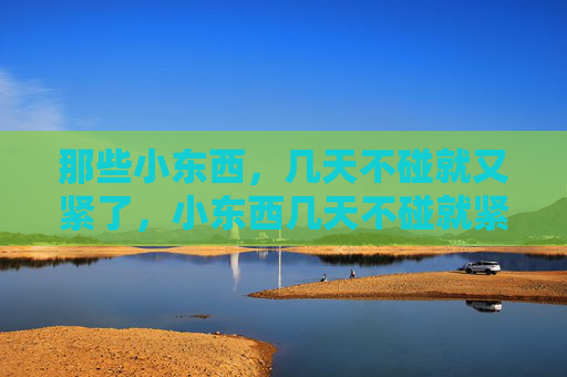 那些小东西,几天不碰就又紧了,小东西几天不碰就紧 那些小东西,几天不碰就又紧了,小东西几天不碰就紧