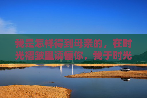 我是怎样得到母亲的,在时光褶皱里读懂你,我于时光褶皱读懂母亲 我是怎样得到母亲的,在时光褶皱里读懂你,我于时光褶皱读懂母亲
