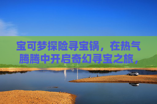宝可梦探险寻宝锅,在热气腾腾中开启奇幻寻宝之旅,宝可梦寻宝锅,热气腾腾的奇幻探险 宝可梦探险寻宝锅,在热气腾腾中开启奇幻寻宝之旅,宝可梦寻宝锅,热气腾腾的奇幻探险