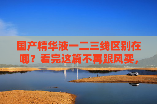 国产精华液一二三线区别在哪?看完这篇不再跟风买,别再跟风!国产精华液一二线区别看完就懂 国产精华液一二三线区别在哪?看完这篇不再跟风买,别再跟风!国产精华液一二线区别看完就懂