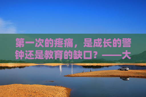 第一次的疼痛,是成长的警钟还是教育的缺口?——大学生的初夜之痛与性健康必修课,大学生初夜之痛,成长警钟、教育缺口与性健康必修课 第一次的疼痛,是成长的警钟还是教育的缺口?——大学生的初夜之痛与性健康必修课,大学生初夜之痛,成长警钟、教育缺口与性健康必修课