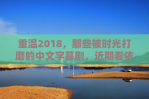 重温2018，那些被时光打磨的中文字幕剧，近期看依然封神！2018中文字幕剧，时光打磨，重温依旧封神