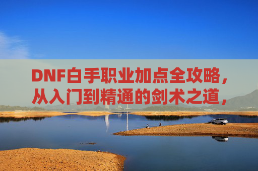 DNF白手职业加点全攻略，从入门到精通的剑术之道，DNF白手职业加点全攻略，从入门到精通的剑术之道
