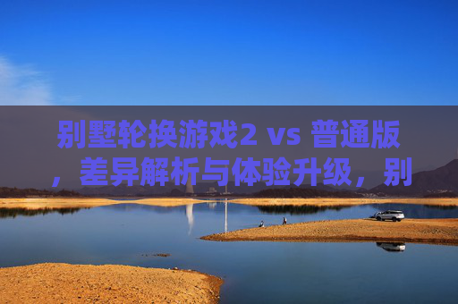 别墅轮换游戏2 vs 普通版,差异解析与体验升级,别墅轮换游戏2 vs 普通版,差异解析与体验升级 别墅轮换游戏2 vs 普通版,差异解析与体验升级,别墅轮换游戏2 vs 普通版,差异解析与体验升级