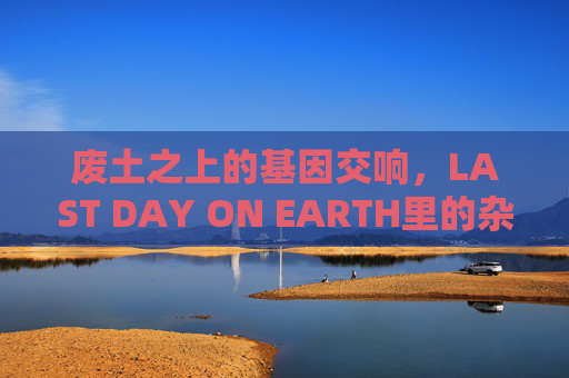 废土之上的基因交响,LAST DAY ON EARTH里的杂交寓言,废土基因交响,LAST DAY ON EARTH杂交寓言 废土之上的基因交响,LAST DAY ON EARTH里的杂交寓言,废土基因交响,LAST DAY ON EARTH杂交寓言