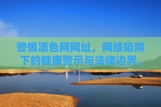 警惕酒色网网址，网络陷阱下的健康警示与法律边界，警惕酒色网网址，网络陷阱下的健康警示与法律边界
