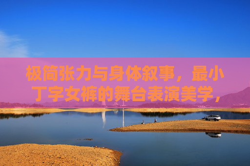 极简张力与身体叙事,最小丁字女裤的舞台表演美学,极简张力与身体叙事,最小丁字女裤舞台表演美学 极简张力与身体叙事,最小丁字女裤的舞台表演美学,极简张力与身体叙事,最小丁字女裤舞台表演美学