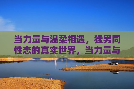 当力量与温柔相遇,猛男同性恋的真实世界,当力量与温柔相遇,猛男同性恋的真实世界 当力量与温柔相遇,猛男同性恋的真实世界,当力量与温柔相遇,猛男同性恋的真实世界