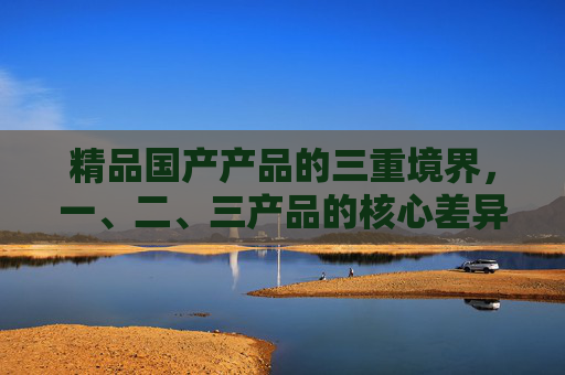 精品国产产品的三重境界，一、二、三产品的核心差异与价值升级，精品国产产品的三重境界，核心差异与价值升级