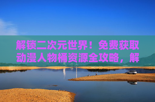 解锁二次元世界!免费获取动漫人物桶资源全攻略,解锁二次元世界,免费动漫人物桶资源全攻略 解锁二次元世界!免费获取动漫人物桶资源全攻略,解锁二次元世界,免费动漫人物桶资源全攻略