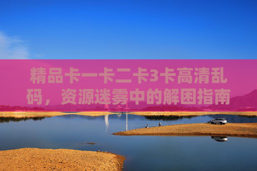 精品卡一卡二卡3卡高清乱码，资源迷雾中的解困指南，资源迷雾中解精品卡卡高清乱码指南