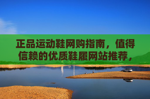 正品运动鞋网购指南,值得信赖的优质鞋履网站推荐,正品运动鞋网购指南,值得信赖的优质鞋履网站推荐 正品运动鞋网购指南,值得信赖的优质鞋履网站推荐,正品运动鞋网购指南,值得信赖的优质鞋履网站推荐