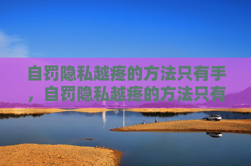 自罚隐私越疼的方法只有手,自罚隐私越疼的方法只有手 自罚隐私越疼的方法只有手,自罚隐私越疼的方法只有手