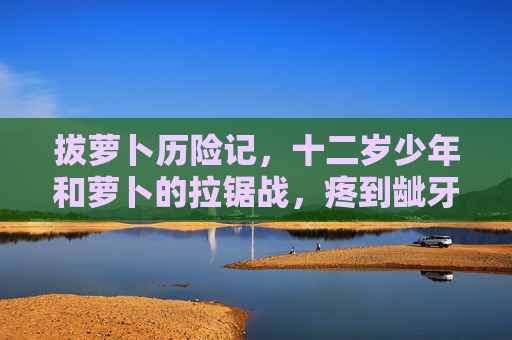 拔萝卜历险记，十二岁少年和萝卜的拉锯战，疼到龇牙咧嘴，少年拔萝卜，一场龇牙咧嘴的拉锯战