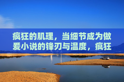 疯狂的肌理，当细节成为做爰小说的锋刃与温度，疯狂的肌理，细节的锋刃与温度