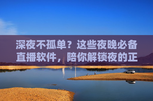 深夜不孤单?这些夜晚必备直播软件,陪你解锁夜的正确打开方式,深夜不孤单?直播软件陪你解锁夜的正确打开方式 深夜不孤单?这些夜晚必备直播软件,陪你解锁夜的正确打开方式,深夜不孤单?直播软件陪你解锁夜的正确打开方式