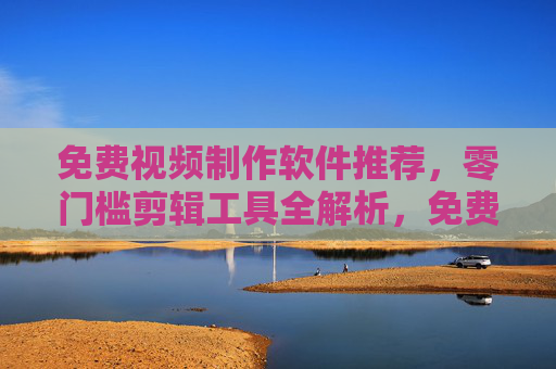 免费视频制作软件推荐,零门槛剪辑工具全解析,免费零门槛视频制作软件推荐与全解析 免费视频制作软件推荐,零门槛剪辑工具全解析,免费零门槛视频制作软件推荐与全解析