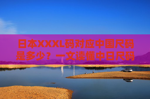 日本XXXL码对应中国尺码是多少?一文读懂中日尺码换算攻略,日本XXXL码中国尺码换算攻略 日本XXXL码对应中国尺码是多少?一文读懂中日尺码换算攻略,日本XXXL码中国尺码换算攻略